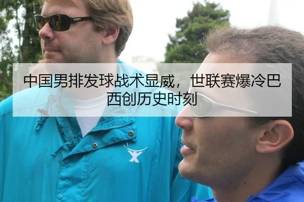 中国男排发球战术显威，世联赛爆冷巴西创历史时刻