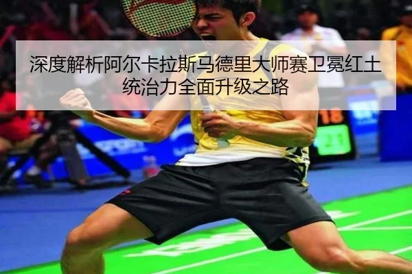 深度解析阿尔卡拉斯马德里大师赛卫冕红土统治力全面升级之路