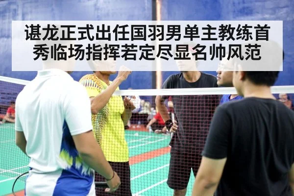 谌龙正式出任国羽男单主教练首秀临场指挥若定尽显名帅风范