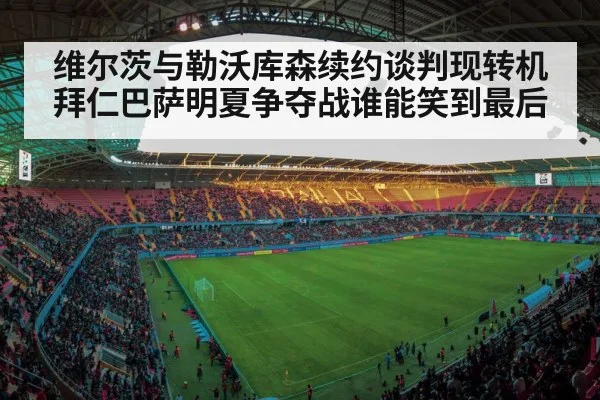 维尔茨与勒沃库森续约谈判现转机拜仁巴萨明夏争夺战谁能笑到最后